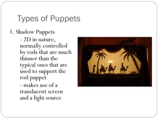 Types of Puppets
1. Shadow Puppets
- 2D in nature,
normally controlled
by rods that are much
thinner than the
typical ones that are
used to support the
rod puppet
- makes use of a
translucent screen
and a light source
 