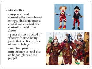 5.Marionettes
- suspended and
controlled by a number of
strings, plus sometimes a
central rod attached to a
control bar held from
above
- generally constructed of
wood with articulating
joints that replicate those
of human beings
- requires greater
manipulative control than
an finger, glove or rod
puppet
 