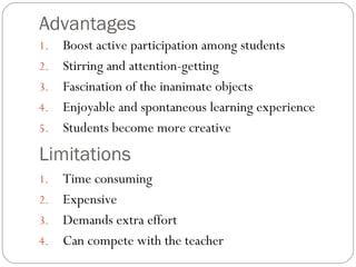 Advantages
1. Boost active participation among students
2. Stirring and attention-getting
3. Fascination of the inanimate objects
4. Enjoyable and spontaneous learning experience
5. Students become more creative
Limitations
1. Time consuming
2. Expensive
3. Demands extra effort
4. Can compete with the teacher
 