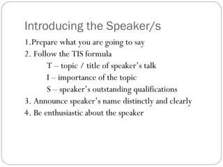 Introducing the Speaker/s
1.Prepare what you are going to say
2. Follow the TIS formula
T – topic / title of speaker’s talk
I – importance of the topic
S – speaker’s outstanding qualifications
3. Announce speaker’s name distinctly and clearly
4. Be enthusiastic about the speaker
 
