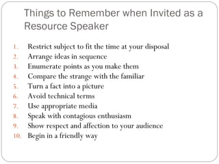 Things to Remember when Invited as a
Resource Speaker
1. Restrict subject to fit the time at your disposal
2. Arrange ideas in sequence
3. Enumerate points as you make them
4. Compare the strange with the familiar
5. Turn a fact into a picture
6. Avoid technical terms
7. Use appropriate media
8. Speak with contagious enthusiasm
9. Show respect and affection to your audience
10. Begin in a friendly way
 