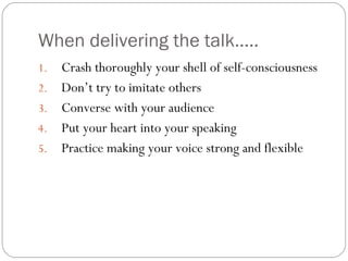 When delivering the talk…..
1. Crash thoroughly your shell of self-consciousness
2. Don’t try to imitate others
3. Converse with your audience
4. Put your heart into your speaking
5. Practice making your voice strong and flexible
 