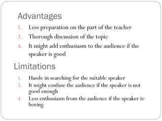 Advantages
1. Less preparation on the part of the teacher
2. Thorough discussion of the topic
3. It might add enthusiasm to the audience if the
speaker is good
Limitations
1. Hassle in searching for the suitable speaker
2. It might confuse the audience if the speaker is not
good enough
3. Less enthusiasm from the audience if the speaker is
boring
 