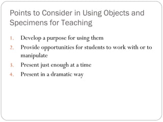 Points to Consider in Using Objects and
Specimens for Teaching
1. Develop a purpose for using them
2. Provide opportunities for students to work with or to
manipulate
3. Present just enough at a time
4. Present in a dramatic way
 