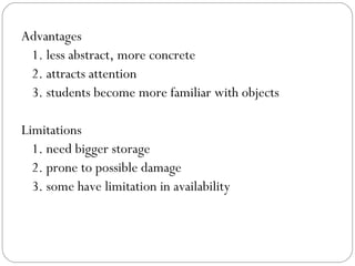 Advantages
1. less abstract, more concrete
2. attracts attention
3. students become more familiar with objects
Limitations
1. need bigger storage
2. prone to possible damage
3. some have limitation in availability
 