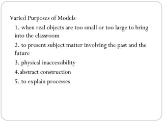 Varied Purposes of Models
1. when real objects are too small or too large to bring
into the classroom
2. to present subject matter involving the past and the
future
3. physical inaccessibility
4.abstract construction
5. to explain processes
 