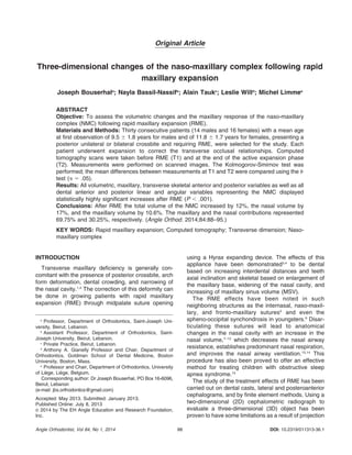 Original Article
Three-dimensional changes of the naso-maxillary complex following rapid
maxillary expansion
Joseph Bouserhala
; Nayla Bassil-Nassifb
; Alain Taukc
; Leslie Willd
; Michel Limmee
ABSTRACT
Objective: To assess the volumetric changes and the maxillary response of the naso-maxillary
complex (NMC) following rapid maxillary expansion (RME).
Materials and Methods: Thirty consecutive patients (14 males and 16 females) with a mean age
at first observation of 9.5 6 1.8 years for males and of 11.8 6 1.7 years for females, presenting a
posterior unilateral or bilateral crossbite and requiring RME, were selected for the study. Each
patient underwent expansion to correct the transverse occlusal relationships. Computed
tomography scans were taken before RME (T1) and at the end of the active expansion phase
(T2). Measurements were performed on scanned images. The Kolmogorov-Smirnov test was
performed; the mean differences between measurements at T1 and T2 were compared using the t-
test (a 5 .05).
Results: All volumetric, maxillary, transverse skeletal anterior and posterior variables as well as all
dental anterior and posterior linear and angular variables representing the NMC displayed
statistically highly significant increases after RME (P , .001).
Conclusions: After RME the total volume of the NMC increased by 12%, the nasal volume by
17%, and the maxillary volume by 10.6%. The maxillary and the nasal contributions represented
69.75% and 30.25%, respectively. (Angle Orthod. 2014;84:88–95.)
KEY WORDS: Rapid maxillary expansion; Computed tomography; Transverse dimension; Naso-
maxillary complex
INTRODUCTION
Transverse maxillary deficiency is generally con-
comitant with the presence of posterior crossbite, arch
form deformation, dental crowding, and narrowing of
the nasal cavity.1,2
The correction of this deformity can
be done in growing patients with rapid maxillary
expansion (RME) through midpalate suture opening
using a Hyrax expanding device. The effects of this
appliance have been demonstrated3,4
to be dental
based on increasing interdental distances and teeth
axial inclination and skeletal based on enlargement of
the maxillary base, widening of the nasal cavity, and
increasing of maxillary sinus volume (MSV).
The RME effects have been noted in such
neighboring structures as the internasal, naso-maxil-
lary, and fronto-maxillary sutures5
and even the
spheno-occipital synchondrosis in youngsters.6
Disar-
ticulating these sutures will lead to anatomical
changes in the nasal cavity with an increase in the
nasal volume,7–12
which decreases the nasal airway
resistance, establishes predominant nasal respiration,
and improves the nasal airway ventilation.13,14
This
procedure has also been proved to offer an effective
method for treating children with obstructive sleep
apnea syndrome.15
The study of the treatment effects of RME has been
carried out on dental casts, lateral and posteroanterior
cephalograms, and by finite element methods. Using a
two-dimensional (2D) cephalometric radiograph to
evaluate a three-dimensional (3D) object has been
proven to have some limitations as a result of projection
a
Professor, Department of Orthodontics, Saint-Joseph Uni-
versity, Beirut, Lebanon.
b
Assistant Professor, Department of Orthodontics, Saint-
Joseph University, Beirut, Lebanon.
c
Private Practice, Beirut, Lebanon.
d
Anthony A. Gianelly Professor and Chair, Department of
Orthodontics, Goldman School of Dental Medicine, Boston
University, Boston, Mass.
e
Professor and Chair, Department of Orthodontics, University
of Lie`ge, Lie`ge, Belgium.
Corresponding author: Dr Joseph Bouserhal, PO Box 16-6096,
Beirut, Lebanon
(e-mail: jbs.orthodontics@gmail.com)
Accepted: May 2013. Submitted: January 2013.
Published Online: July 8, 2013
G 2014 by The EH Angle Education and Research Foundation,
Inc.
DOI: 10.2319/011313-36.188Angle Orthodontist, Vol 84, No 1, 2014
 