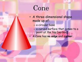 Cone 
• A three-dimensional shape 
made up of: 
– a circular base 
– a curved surface that comes to a 
point at the top (vertex). 
• A Cone has no edge and corner. 
 