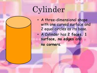 Cylinder 
• A three-dimensional shape 
with one curved surface and 
2 equal circles as its base. 
• A Cylinder has 2 faces, 1 
surface, no edges and 
no corners. 
 