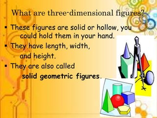 What are three-dimensional figures? 
 These figures are solid or hollow, you 
could hold them in your hand. 
 They have length, width, 
and height. 
 They are also called 
solid geometric figures. 
 
