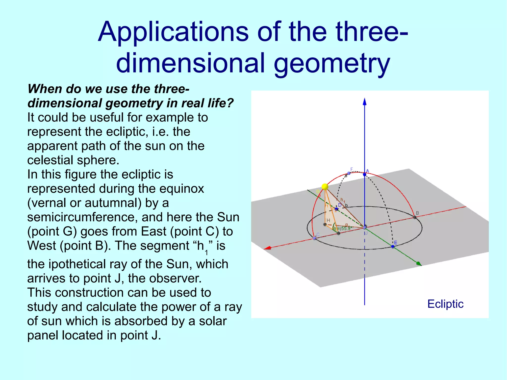 Applications of the three-Applications of the three-
dimensional geometrydimensional geometry
When do we use the three-
dimensional geometry in real life?
It could be useful for example to
represent the ecliptic, i.e. the
apparent path of the sun on the
celestial sphere.
In this figure the ecliptic is
represented during the equinox
(vernal or autumnal) by a
semicircumference, and here the Sun
(point G) goes from East (point C) to
West (point B). The segment “h1
” is
the ipothetical ray of the Sun, which
arrives to point J, the observer.
This construction can be used to
study and calculate the power of a ray
of sun which is absorbed by a solar
panel located in point J.
Ecliptic
 