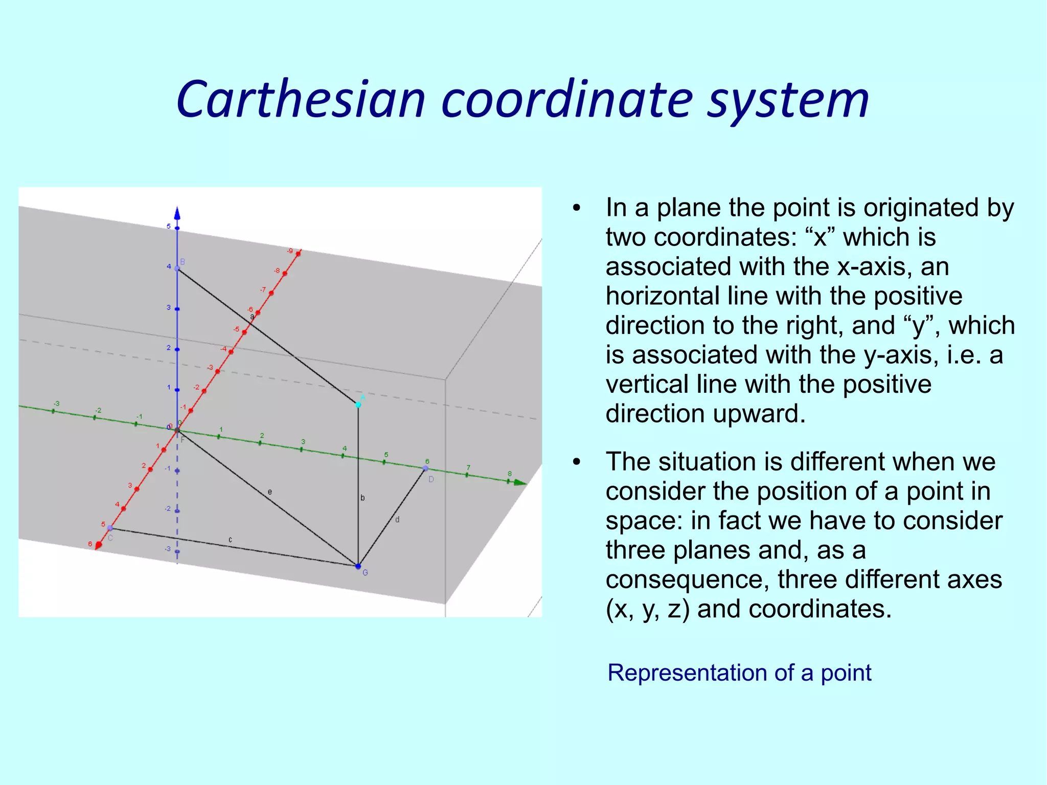 Carthesian coordinate systemCarthesian coordinate system
● In a plane the point is originated by
two coordinates: “x” which is
associated with the x-axis, an
horizontal line with the positive
direction to the right, and “y”, which
is associated with the y-axis, i.e. a
vertical line with the positive
direction upward.
● The situation is different when we
consider the position of a point in
space: in fact we have to consider
three planes and, as a
consequence, three different axes
(x, y, z) and coordinates.
Representation of a point
 