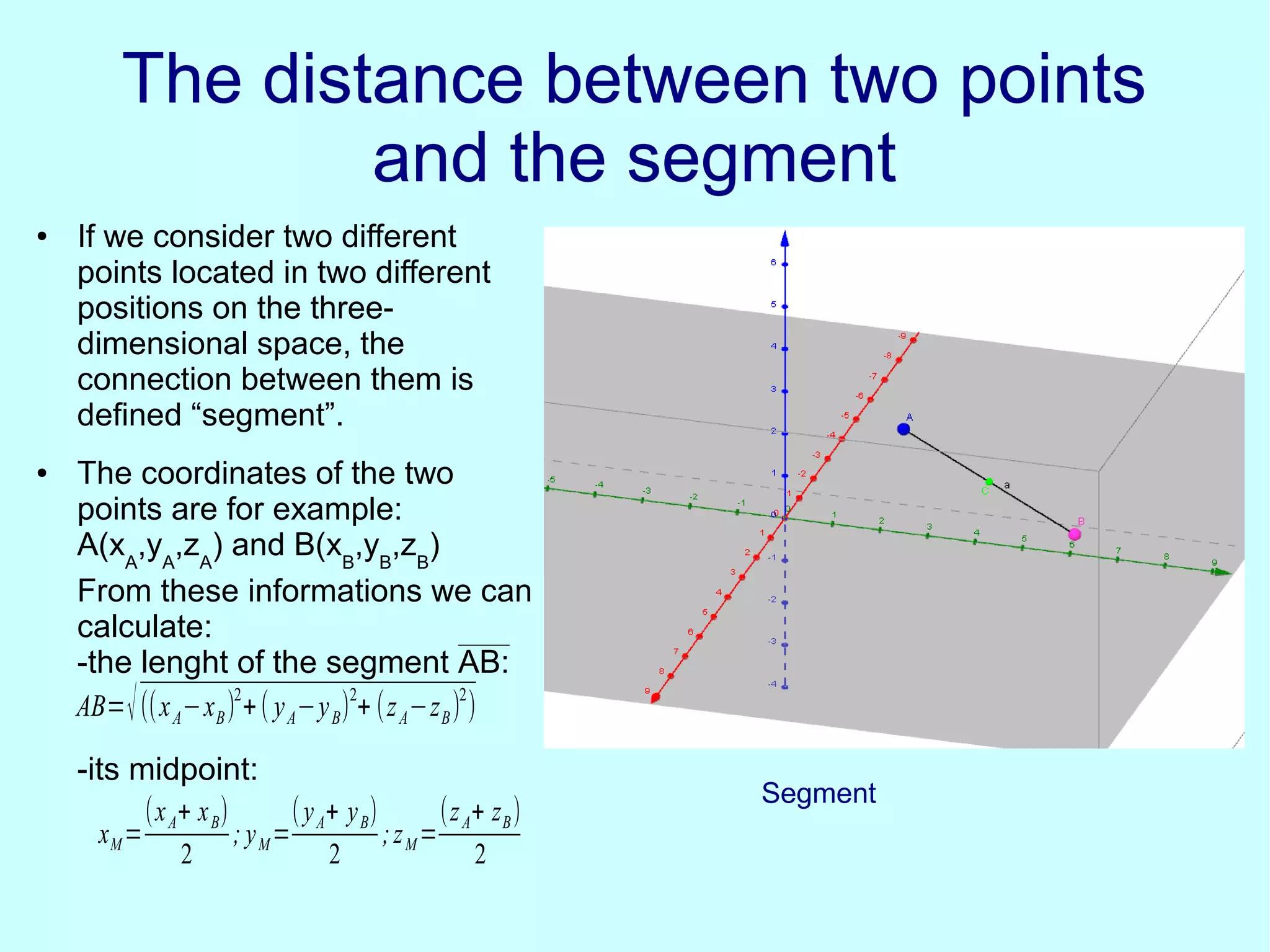 The distance between two pointsThe distance between two points
and the segmentand the segment
● If we consider two different
points located in two different
positions on the three-
dimensional space, the
connection between them is
defined “segment”.
● The coordinates of the two
points are for example:
A(xA
,yA
,zA
) and B(xB
,yB
,zB
)
From these informations we can
calculate:
-the lenght of the segment AB:
-its midpoint:
AB=√((xA−xB)2
+( yA−yB)2
+ (zA−zB)2
)
xM=
(xA+ xB)
2
; yM=
(yA+ yB)
2
;zM=
(zA+ zB)
2
Segment
 