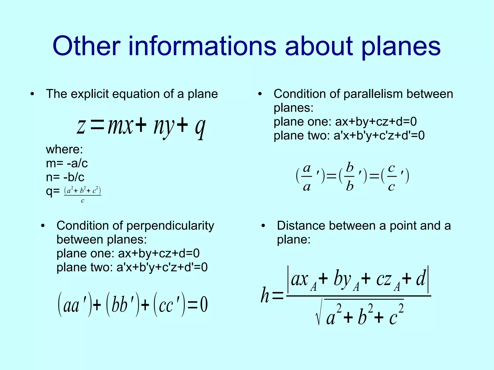 Other informations about planesOther informations about planes
● The explicit equation of a plane
where:
m= -a/c
n= -b/c
q= (a
2
+ b
2
+ c
2
)
c
● Condition of parallelism between
planes:
plane one: ax+by+cz+d=0
plane two: a'x+b'y+c'z+d'=0
(
a
a
' )=(
b
b
')=(
c
c
')
z=mx+ ny+ q
● Condition of perpendicularity
between planes:
plane one: ax+by+cz+d=0
plane two: a'x+b'y+c'z+d'=0
● Distance between a point and a
plane:
(aa')+ (bb')+(cc')=0 h=
∣axA+ byA+ czA+ d∣
√a
2
+ b
2
+ c
2
 