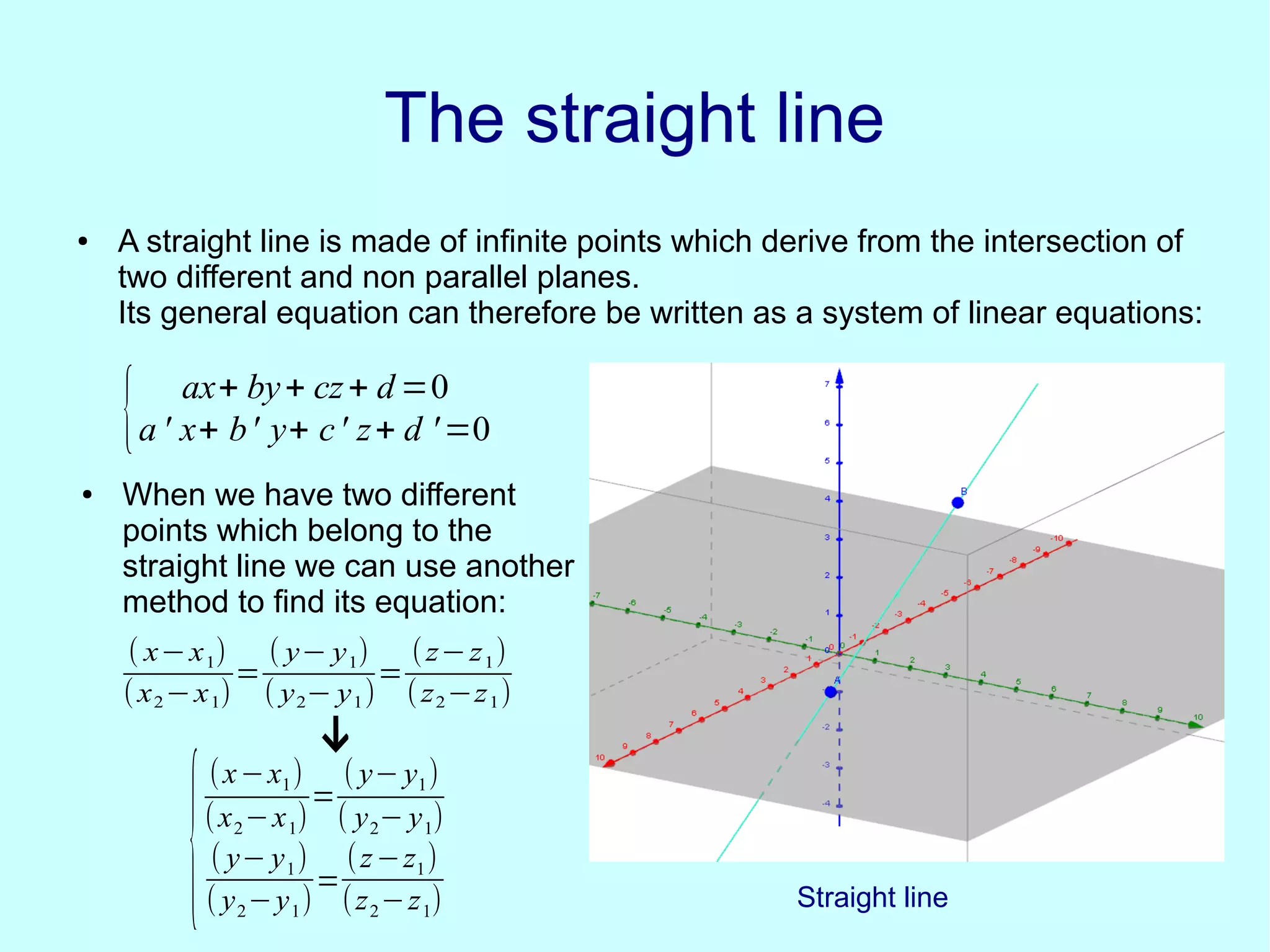 The straight lineThe straight line
● A straight line is made of infinite points which derive from the intersection of
two different and non parallel planes.
Its general equation can therefore be written as a system of linear equations:
{ ax+ by+ cz+ d =0
a ' x+ b' y+ c' z+ d '=0
● When we have two different
points which belong to the
straight line we can use another
method to find its equation:
( x−x1)
(x2−x1)
=
( y− y1)
( y2− y1)
=
(z−z1)
(z2−z1)
↓
{
(x−x1)
(x2−x1)
=
( y− y1)
( y2− y1)
( y− y1)
( y2−y1)
=
(z−z1)
(z2−z1) Straight line
 