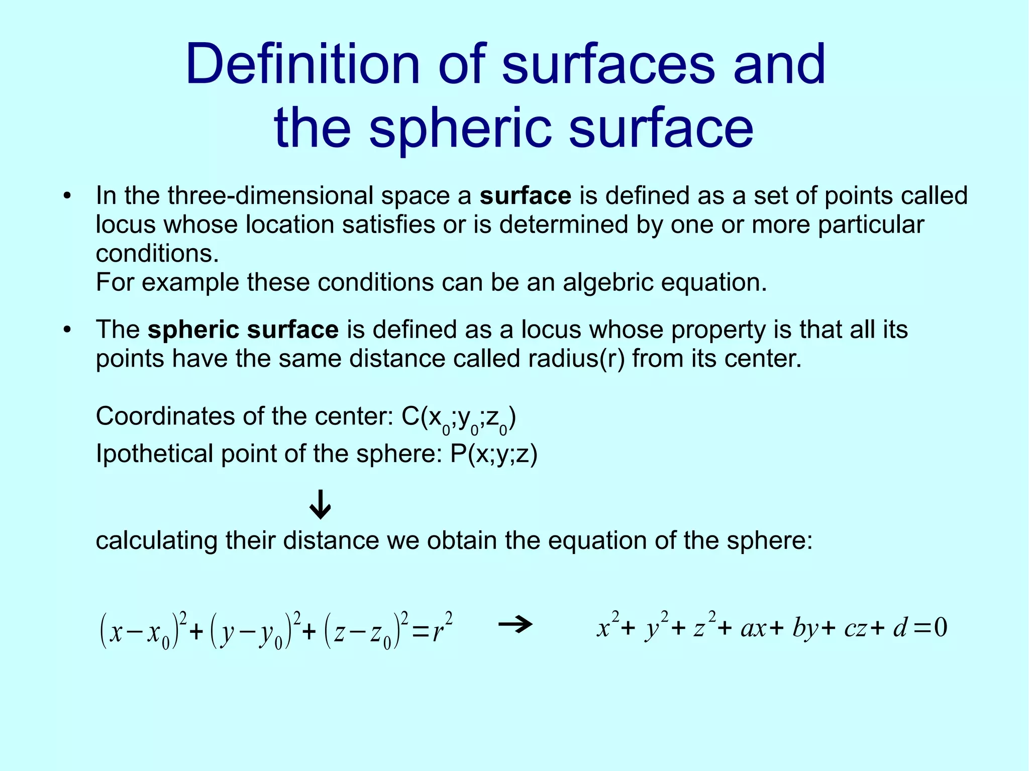 Definition of surfaces andDefinition of surfaces and
the spheric surfacethe spheric surface
● In the three-dimensional space a surface is defined as a set of points called
locus whose location satisfies or is determined by one or more particular
conditions.
For example these conditions can be an algebric equation.
● The spheric surface is defined as a locus whose property is that all its
points have the same distance called radius(r) from its center.
Coordinates of the center: C(x0
;y0
;z0
)
Ipothetical point of the sphere: P(x;y;z)
calculating their distance we obtain the equation of the sphere:
↓
(x−x0)
2
+(y−y0)
2
+ (z−z0)
2
=r
2
→ x
2
+ y
2
+ z
2
+ ax+ by+ cz+ d=0
 