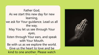 Father God,
As we start this new day for new
learning,
we ask for Your guidance. Lead us all
the way.
May You let us see through Your
eyes,
listen through Your ears, and speak
with Your Mouth.
Be with us as we explore the world.
Give us the heart to love and be
kind to one another. Please watch
 