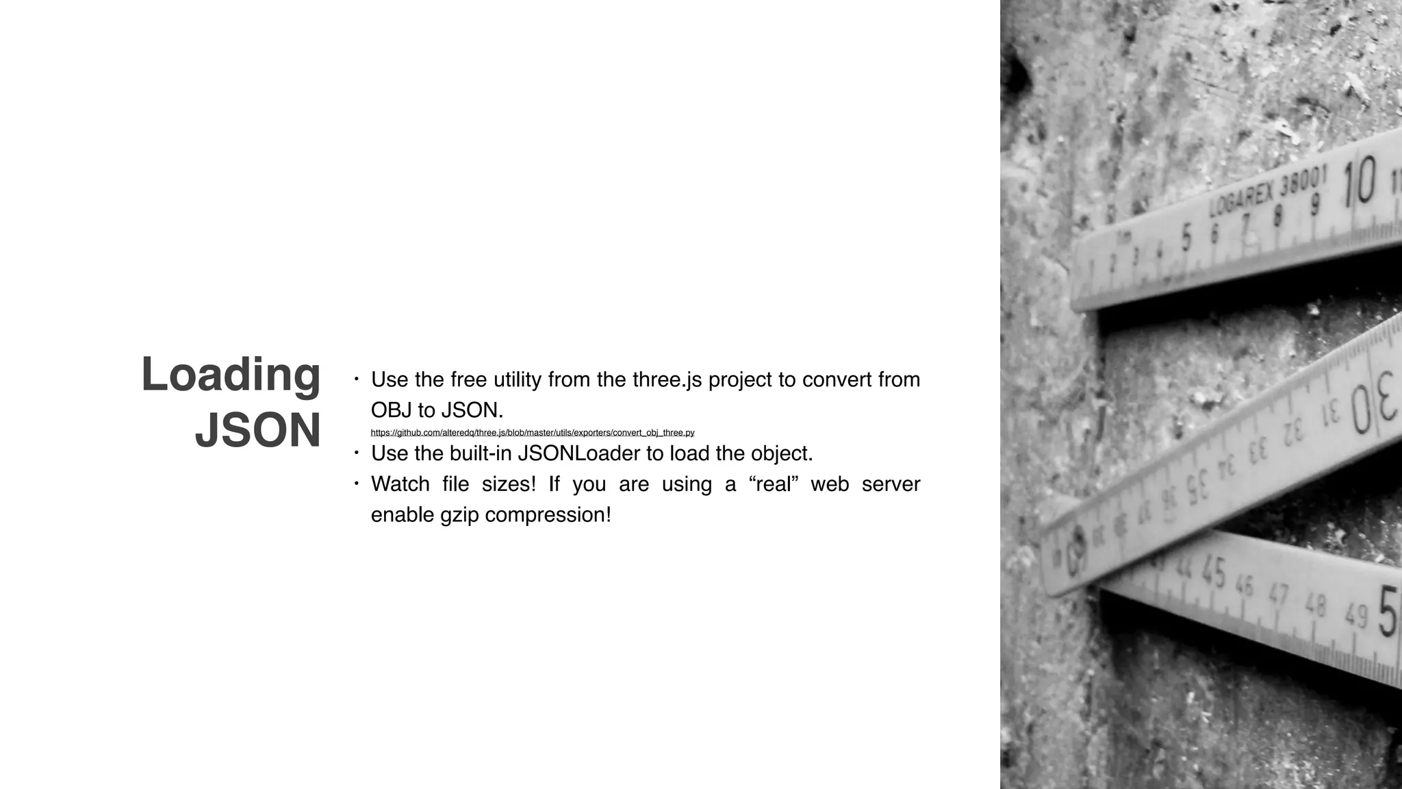 Loading
JSON
• Use the free utility from the three.js project to convert from
OBJ to JSON. 
https://github.com/alteredq/three.js/blob/master/utils/exporters/convert_obj_three.py
• Use the built-in JSONLoader to load the object.
• Watch file sizes! If you are using a “real” web server
enable gzip compression!
 
