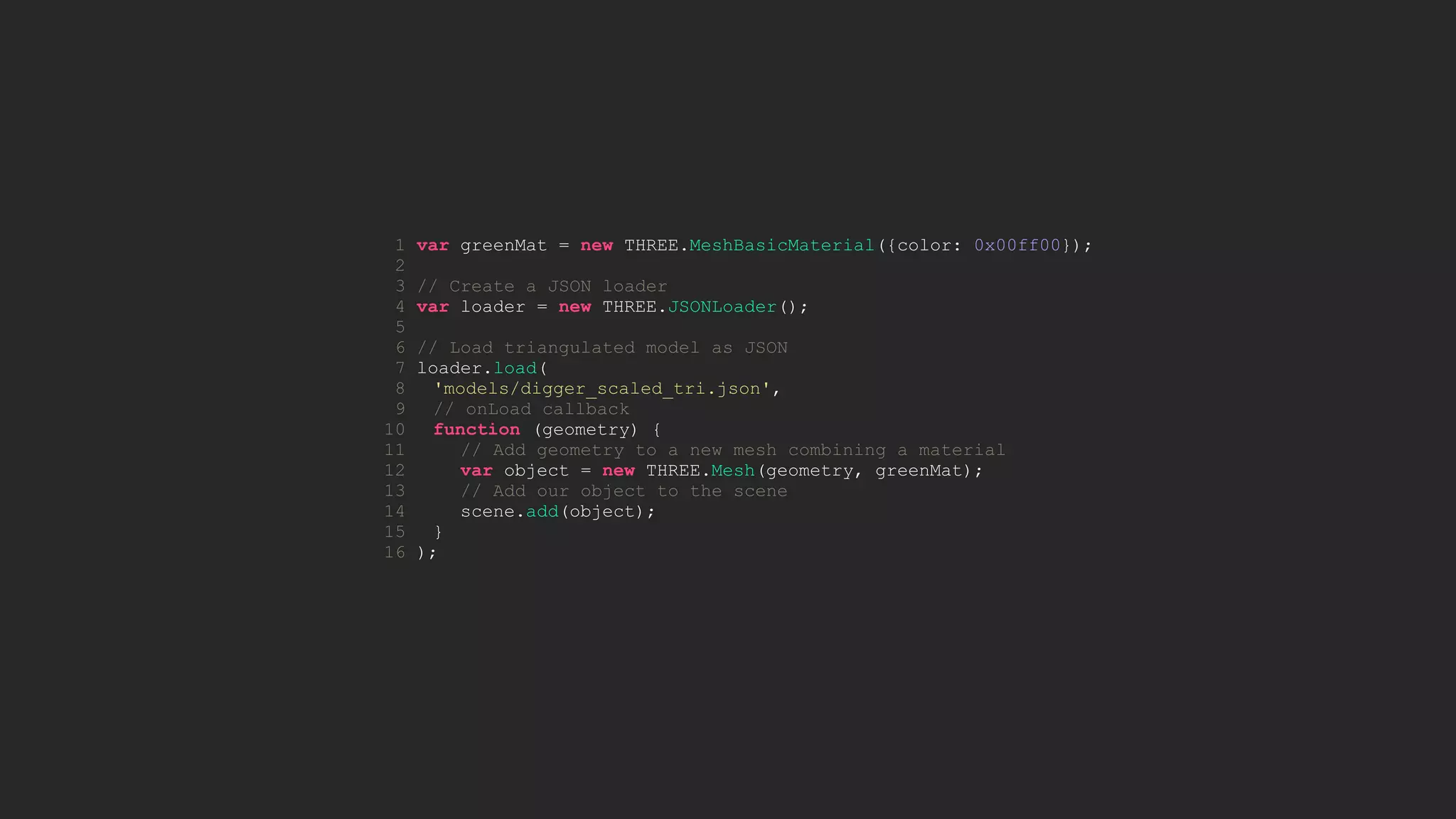 1 var greenMat = new THREE.MeshBasicMaterial({color: 0x00ff00});
2
3 // Create a JSON loader
4 var loader = new THREE.JSONLoader();
5
6 // Load triangulated model as JSON
7 loader.load(
8 'models/digger_scaled_tri.json',
9 // onLoad callback
10 function (geometry) {
11 // Add geometry to a new mesh combining a material
12 var object = new THREE.Mesh(geometry, greenMat);
13 // Add our object to the scene
14 scene.add(object);
15 }
16 );
 