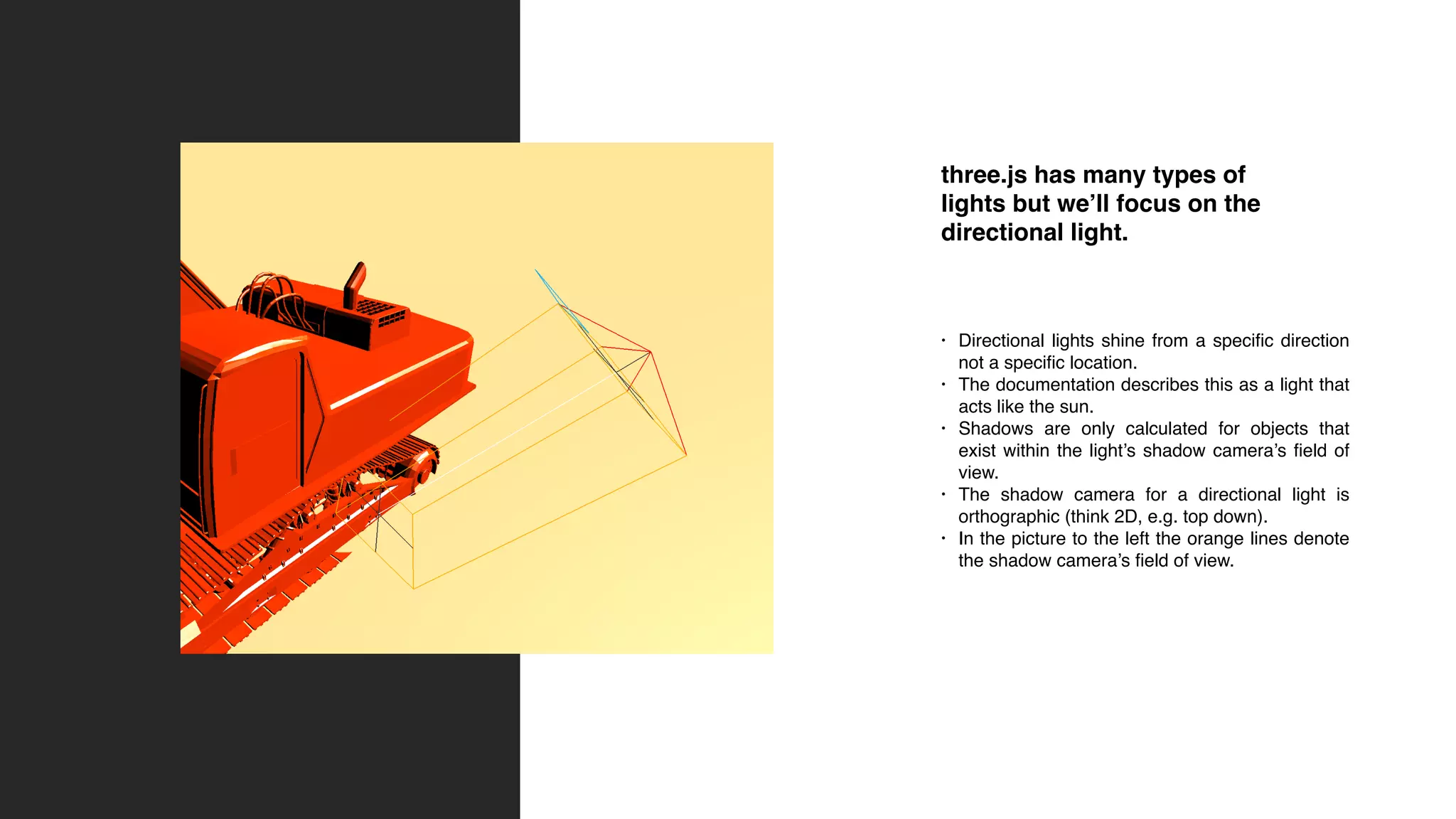 three.js has many types of
lights but we’ll focus on the
directional light.
• Directional lights shine from a specific direction
not a specific location.
• The documentation describes this as a light that
acts like the sun.
• Shadows are only calculated for objects that
exist within the light’s shadow camera’s field of
view.
• The shadow camera for a directional light is
orthographic (think 2D, e.g. top down).
• In the picture to the left the orange lines denote
the shadow camera’s field of view.
 