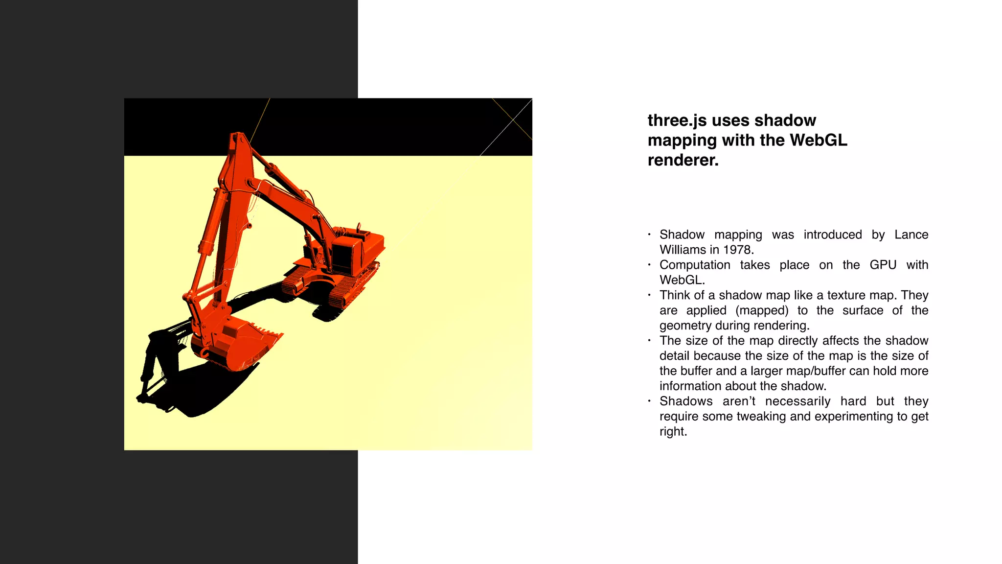 three.js uses shadow
mapping with the WebGL
renderer.
• Shadow mapping was introduced by Lance
Williams in 1978.
• Computation takes place on the GPU with
WebGL.
• Think of a shadow map like a texture map. They
are applied (mapped) to the surface of the
geometry during rendering.
• The size of the map directly affects the shadow
detail because the size of the map is the size of
the buffer and a larger map/buffer can hold more
information about the shadow.
• Shadows aren’t necessarily hard but they
require some tweaking and experimenting to get
right.
 