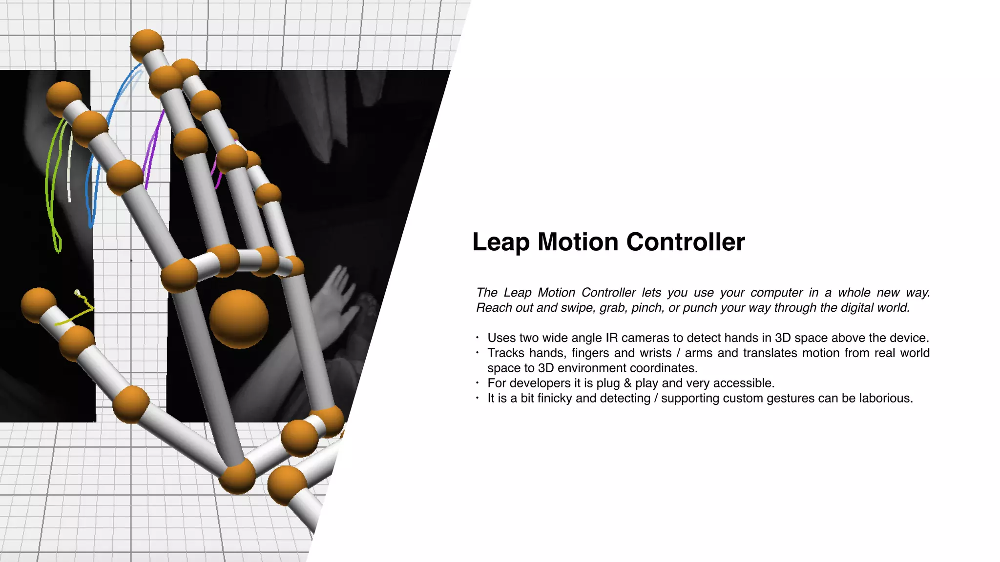 The Leap Motion Controller lets you use your computer in a whole new way.
Reach out and swipe, grab, pinch, or punch your way through the digital world.
• Uses two wide angle IR cameras to detect hands in 3D space above the device.
• Tracks hands, fingers and wrists / arms and translates motion from real world
space to 3D environment coordinates.
• For developers it is plug & play and very accessible.
• It is a bit finicky and detecting / supporting custom gestures can be laborious.
Leap Motion Controller
 