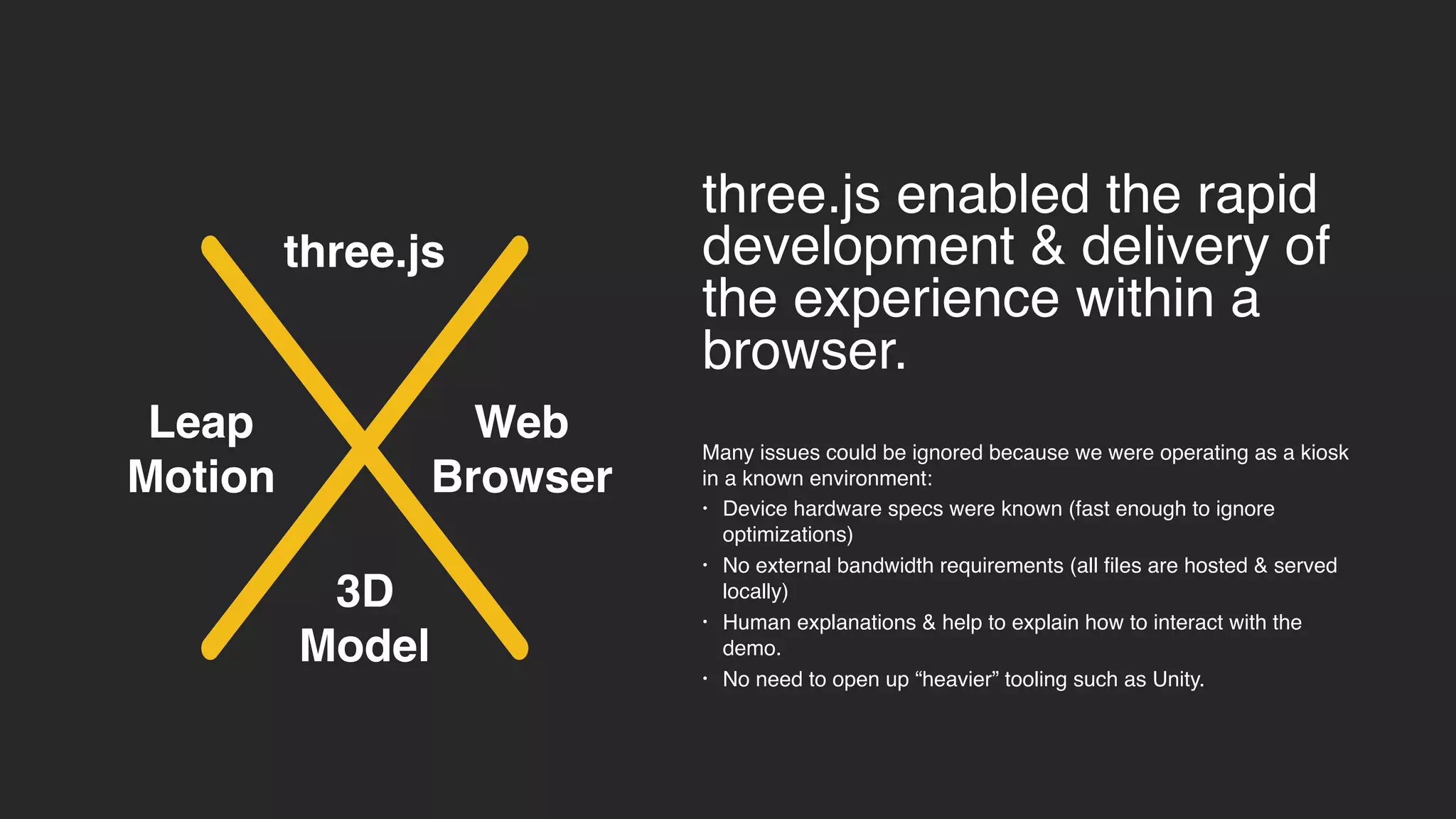 3D
Model
three.js enabled the rapid
development & delivery of
the experience within a
browser.
Many issues could be ignored because we were operating as a kiosk
in a known environment:
• Device hardware specs were known (fast enough to ignore
optimizations)
• No external bandwidth requirements (all files are hosted & served
locally)
• Human explanations & help to explain how to interact with the
demo.
• No need to open up “heavier” tooling such as Unity.
Leap
Motion
Web
Browser
three.js
 