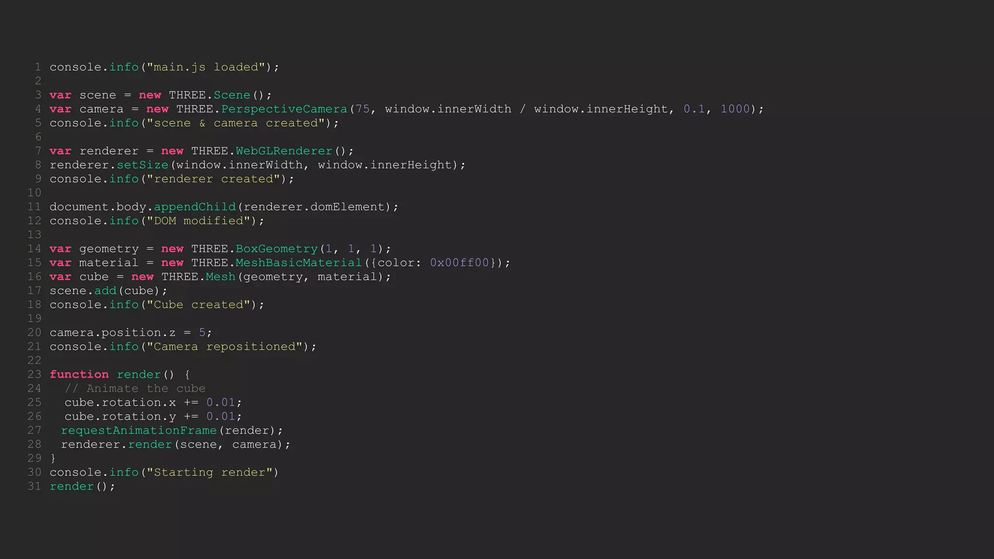 1 console.info("main.js loaded");
2
3 var scene = new THREE.Scene();
4 var camera = new THREE.PerspectiveCamera(75, window.innerWidth / window.innerHeight, 0.1, 1000);
5 console.info("scene & camera created");
6
7 var renderer = new THREE.WebGLRenderer();
8 renderer.setSize(window.innerWidth, window.innerHeight);
9 console.info("renderer created");
10
11 document.body.appendChild(renderer.domElement);
12 console.info("DOM modified");
13
14 var geometry = new THREE.BoxGeometry(1, 1, 1);
15 var material = new THREE.MeshBasicMaterial({color: 0x00ff00});
16 var cube = new THREE.Mesh(geometry, material);
17 scene.add(cube);
18 console.info("Cube created");
19
20 camera.position.z = 5;
21 console.info("Camera repositioned");
22
23 function render() {
24 // Animate the cube
25 cube.rotation.x += 0.01;
26 cube.rotation.y += 0.01;
27 requestAnimationFrame(render);
28 renderer.render(scene, camera);
29 }
30 console.info("Starting render")
31 render();
 