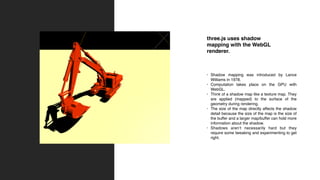 three.js uses shadow
mapping with the WebGL
renderer.
• Shadow mapping was introduced by Lance
Williams in 1978.
• Computation takes place on the GPU with
WebGL.
• Think of a shadow map like a texture map. They
are applied (mapped) to the surface of the
geometry during rendering.
• The size of the map directly affects the shadow
detail because the size of the map is the size of
the buffer and a larger map/buffer can hold more
information about the shadow.
• Shadows aren’t necessarily hard but they
require some tweaking and experimenting to get
right.
 