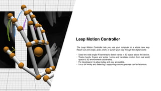 The Leap Motion Controller lets you use your computer in a whole new way.
Reach out and swipe, grab, pinch, or punch your way through the digital world.
• Uses two wide angle IR cameras to detect hands in 3D space above the device.
• Tracks hands, fingers and wrists / arms and translates motion from real world
space to 3D environment coordinates.
• For developers it is plug & play and very accessible.
• It is a bit finicky and detecting / supporting custom gestures can be laborious.
Leap Motion Controller
 