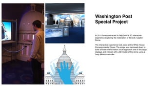 In 2015 I was contracted to help build a 3D interactive
experience exploring the restoration of the U.S. Capitol
Dome.
The interactive experience took place at the White House
Correspondents Dinner. The scope was narrowed down to
build a kiosk where visitors could approach one of two large
displays and interact with a 3D model of the dome using a
Leap Motion controller.
Washington Post
Special Project
 