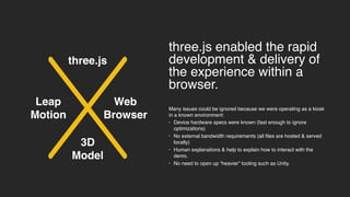 3D
Model
three.js enabled the rapid
development & delivery of
the experience within a
browser.
Many issues could be ignored because we were operating as a kiosk
in a known environment:
• Device hardware specs were known (fast enough to ignore
optimizations)
• No external bandwidth requirements (all files are hosted & served
locally)
• Human explanations & help to explain how to interact with the
demo.
• No need to open up “heavier” tooling such as Unity.
Leap
Motion
Web
Browser
three.js
 