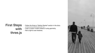 First Steps
with
three.js
• Follow the three.js “Getting Started” section in the docs. 
https://threejs.org/docs/index.html#Manual/Introduction/Creating_a_scene
• Load a custom model instead of using geometry.
• Add a light & cast shadows.
 