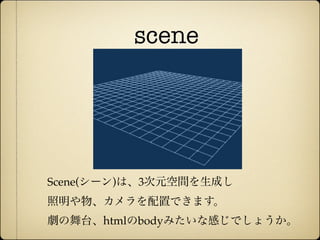scene




              Scene(シーン)は、3次元空間を生成し
              照明や物、カメラを配置できます。
              劇の舞台、htmlのbodyみたいな感じでしょうか。
12年10月7日日曜日
 