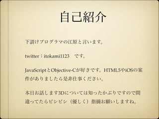 自己紹介
              下請けプログラマの江原と言います。

              twitter：itokami1123 です。

              JavaScriptとObjective-Cが好きです。HTML5やiOSの案
              件がありましたら是非仕事ください。

              本日お話します3Dについては知ったかぶりですので間
              違ってたらビシビシ（優しく）指摘お願いしますね。


12年10月7日日曜日
 