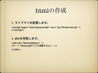htmlの作成
        1. ライブラリを配置します。
        <script type="text/javascript" src="js/Three.min.js" >
        </script>



        2. divを用意します。
        <div id="threeJsPane" >
        <!-- ☆ Three.jsがここに描画するよ☆ -->
        </div>




12年10月7日日曜日
 