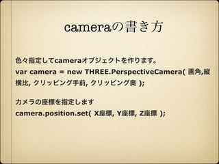 cameraの書き方

     色々指定してcameraオブジェクトを作ります。
     var camera = new THREE.PerspectiveCamera( 画角,縦
     横比, クリッピング手前, クリッピング奥 );

     カメラの座標を指定します
     camera.position.set( X座標, Y座標, Z座標 );




12年10月7日日曜日
 