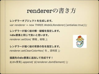 rendererの書き方
       レンダラーオブジェクトを生成します。
       var renderer = new THREE.WebGLRenderer({antialias:true});

       レンダラーが描く絵の横・縦幅を指定します。
       ※div要素と同じで良いと思います。
       renderer.setSize( 横幅 , 縦幅 );

       レンダラーが描く絵の背景の色を指定します。
       renderer.setClearColorHex( 色 , 透明度 );

       描画先のdiv要素に追加して完成です！
       $(div要素).append( $(renderer.domElement) );




12年10月7日日曜日
 