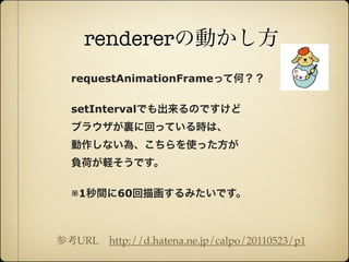 rendererの動かし方
                requestAnimationFrameって何？？

                setIntervalでも出来るのですけど
                ブラウザが裏に回っている時は、
                動作しない為、こちらを使った方が
                負荷が軽そうです。

                ※1秒間に60回描画するみたいです。



              参考URL http://d.hatena.ne.jp/calpo/20110523/p1

12年10月7日日曜日
 