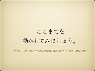 ここまでを
                   動かしてみましょう。
              デモURL:http://www.itokami1123.com/Three/20121005/




12年10月7日日曜日
 