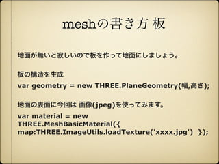 meshの書き方 板

     地面が無いと寂しいので板を作って地面にしましょう。

     板の構造を生成
     var geometry = new THREE.PlaneGeometry(幅,高さ);

     地面の表面に今回は 画像(jpeg)を使ってみます。
     var material = new
     THREE.MeshBasicMaterial({
     map:THREE.ImageUtils.loadTexture('xxxx.jpg') });




12年10月7日日曜日
 