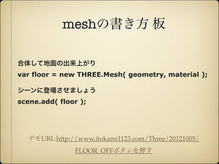 meshの書き方 板

     合体して地面の出来上がり
     var floor = new THREE.Mesh( geometry, material );

     シーンに登場させましょう
     scene.add( floor );




         デモURL:http://www.itokami1123.com/Three/20121005/
                      FLOOR_OFFボタンを押す

12年10月7日日曜日
 