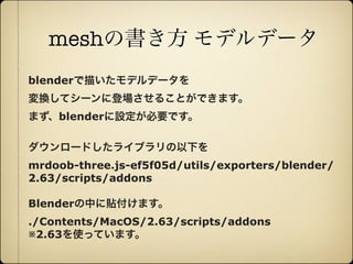meshの書き方 モデルデータ
     blenderで描いたモデルデータを
     変換してシーンに登場させることができます。
     まず、blenderに設定が必要です。

     ダウンロードしたライブラリの以下を
     mrdoob-three.js-ef5f05d/utils/exporters/blender/
     2.63/scripts/addons

     Blenderの中に貼付けます。
     ./Contents/MacOS/2.63/scripts/addons
     ※2.63を使っています。


12年10月7日日曜日
 