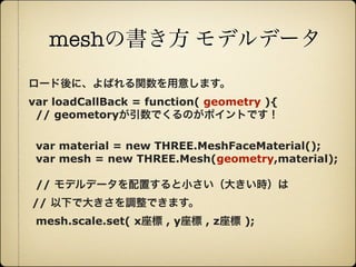 meshの書き方 モデルデータ
     ロード後に、よばれる関数を用意します。
     var loadCallBack = function( geometry ){
      // geometoryが引数でくるのがポイントです！

       var material = new THREE.MeshFaceMaterial();
       var mesh = new THREE.Mesh(geometry,material);

       // モデルデータを配置すると小さい（大きい時）は
      // 以下で大きさを調整できます。
       mesh.scale.set( x座標 , y座標 , z座標 );



12年10月7日日曜日
 