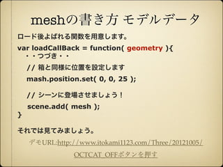 meshの書き方 モデルデータ
     ロード後よばれる関数を用意します。
     var loadCallBack = function( geometry ){
      ・・つづき・・
         // 箱と同様に位置を設定します
         mash.position.set( 0, 0, 25 );

         // シーンに登場させましょう！
         scene.add( mesh );
     }

     それでは見てみましょう。
         デモURL:http://www.itokami1123.com/Three/20121005/
                      OCTCAT_OFFボタンを押す

12年10月7日日曜日
 