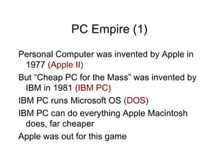 PC Empire (1)
Personal Computer was invented by Apple in
  1977 (Apple II)
But “Cheap PC for the Mass” was invented by
  IBM in 1981 (IBM PC)
IBM PC runs Microsoft OS (DOS)
IBM PC can do everything Apple Macintosh
  does, far cheaper
Apple was out for this game
 