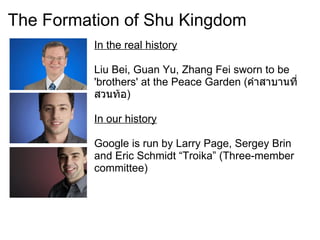 The Formation of Shu Kingdom
          In the real history

          Liu Bei, Guan Yu, Zhang Fei sworn to be
          'brothers' at the Peace Garden (คำาสาบานที่
          สวนท้อ)

          In our history

          Google is run by Larry Page, Sergey Brin
          and Eric Schmidt “Troika” (Three-member
          committee)
 