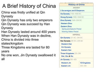 A Brief History of China
China was firstly unified at Qin
Dynasty
Qin Dynasty has only two emperors
Qin Dynasty was succeed by Han
Dynasty
Han Dynasty lasted around 400 years
When Han Dynasty was in decline,
China is divided into three
states/kingdom
Three Kingdoms era lasted for 80
years
No one won, Jin Dynasty swallowed it
all
 