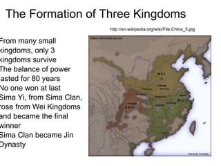 The Formation of Three Kingdoms
                           http://en.wikipedia.org/wiki/File:China_5.jpg

From many small
kingdoms, only 3
kingdoms survive
The balance of power
lasted for 80 years
No one won at last
Sima Yi, from Sima Clan,
rose from Wei Kingdoms
and became the final
winner
Sima Clan became Jin
Dynasty
 