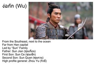 ง่อก๊ก (Wu)




From the Southeast, next to the ocean
Far from Han capital
Led by “Sun” Family
Father: Sun Jian (ซุนเกี๋ยน)
First Son: Sun Ce (ซุนเซ็ก)
Second Son: Sun Quan (ซุนกวน)
High profile general: Zhou Yu (จิวยี่)
 